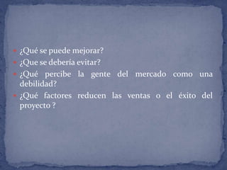 ¿Qué se puede mejorar? ¿Que se debería evitar? ¿Qué percibe la gente del mercado como una debilidad? ¿Qué factores reducen las ventas o el éxito del proyecto ?