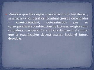 Mientras que los riesgos (combinación de fortalezas y amenazas) y los desafíos (combinación de debilidades y oportunidades), determinados por su correspondiente combinación de factores, exigirán una cuidadosa consideración a la hora de marcar el rumbo que la organización deberá asumir hacia el futuro deseable.