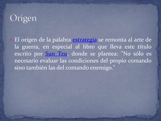 El origen de la palabra estrategia se remonta al arte de la guerra, en especial al libro que lleva este título escrito por Sun Tzu, donde se plantea: "No sólo es necesario evaluar las condiciones del propio comando sino también las del comando enemigo."Origen