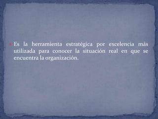 Es la herramienta estratégica por excelencia más utilizada para conocer la situación real en que se encuentra la organización.