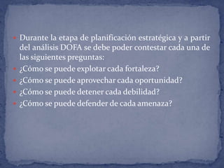 Durante la etapa de planificación estratégica y a partir del análisis DOFA se debe poder contestar cada una de las siguientes preguntas:¿Cómo se puede explotar cada fortaleza? ¿Cómo se puede aprovechar cada oportunidad? ¿Cómo se puede detener cada debilidad? ¿Cómo se puede defender de cada amenaza? 