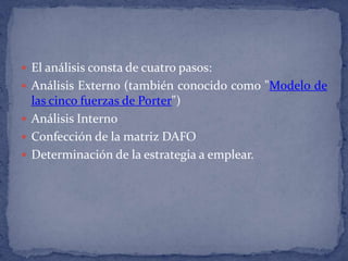El análisis consta de cuatro pasos:Análisis Externo (también conocido como "Modelo de las cinco fuerzas de Porter") Análisis Interno Confección de la matriz DAFO Determinación de la estrategia a emplear.