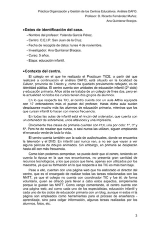 Práctica Organización y Gestión de los Centros Educativos. Análisis DAFO.
Profesor: D. Ricardo Fernández Muñoz.
Ana Quintanar Braojos.

• Datos de identificación del caso.
- Nombre del profesor: Yolanda García Pérez.
- Centro: C.E.I.P. San Juan de la Cruz.
- Fecha de recogida de datos: lunes 4 de noviembre.
- Investigador: Ana Quintanar Braojos.
- Curso: 5 años.
- Etapa: educación infantil.

• Contexto del centro.
El colegio en el que he realizado el Practicum TICE, a partir del que
realizaré a continuación el análisis DAFO, está situado en la localidad de
Gálvez, provincia de Toledo y, como ha quedado previamente reflejado, es de
identidad pública. El centro cuenta con unidades de educación infantil (2º ciclo)
y educación primaria. Años atrás se trataba de un colegio de línea dos, pero en
la actualidad no todos los cursos tienen dos grupos de alumnos.
En lo que respecta las TIC, el centro cuenta con un aula Althia equipada
con 17 ordenadores más el puesto del profesor. Hasta dicha aula suelen
desplazarse mucho más los alumnos de educación primaria, mientras que los
que cursan infantil lo hacen con menos frecuencia.
En todas las aulas de infantil está el rincón del ordenador, que cuenta con
un ordenador de sobremesa, unos altavoces y una impresora.
Únicamente tres clases de primaria cuentan con PDI, una por ciclo: 1º, 3º y
5º. Pero he de resaltar que nunca, o casi nunca las utilizan, siguen empleando
el encerado verde de toda la vida.
El centro cuenta también con la sala de audiovisuales, donde se encuentra
la televisión y el DVD. En infantil casi nunca van, a no ser que vayan a ver
alguna película de dibujos animados. Sin embargo, en primaria se desplazan
hasta allí con más frecuencia.
Como bien podemos comprobar, se puede decir que el centro, teniendo en
cuenta la época en la que nos encontramos, no presenta gran cantidad de
recursos tecnológicos, y los que pocos que tiene, apenas son utilizados por los
maestros, ya que su formación en lo que respecta a las TIC es más bien baja.
Pese a ello, cuentan con una página web que ha elaborado el director del
centro, que es el encargado de realizar todas las tareas relacionadas con las
NNTT, ya que el colegio no cuenta con coordinador TIC y fue él, de forma
voluntaria, quien se ofreció para llevar a cabo estos aspectos, simplemente
porque le gustan las NNTT. Como vengo comentando, el centro cuenta con
una página web, así como cada uno de los especialistas, educación infantil y
cada uno de los ciclos de educación primaria con un blog, aunque ni estos ni la
página son empleados como herramientas para el proceso de enseñanza aprendizaje, sino para colgar información, algunas tereas realizadas por los
alumnos, fotos, etc.

3

 