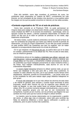 Práctica Organización y Gestión de los Centros Educativos. Análisis DAFO.
Profesor: D. Ricardo Fernández Muñoz.
Ana Quintanar Braojos.

Este año también, como algo novedoso, al comienzo de curso, los
profesores mejor preparados en materia de NNTT, curiosamente los más
jóvenes, se han encargado de dar charlas a los alumnos y a sus padres sobre
los riesgos con los que se pueden encontrar en internet y en las redes sociales.

• Contexto organizativo de TIC en el aula de prácticas.
Como bien comenté en el Practicum TICE, no pude permanecer en
ninguna clase para realizar una observación directa y poder comprobar cuántas
veces emplean las NNTT en el proceso de enseñanza - aprendizaje, cómo se
agrupan cuando las utilizan, y demás cuestiones relacionadas. El director del
centro me dijo que al no estar en periodo de prácticas no era viable, algo
totalmente comprensible.
De todos modos, cuando realicé la entrevista a la tutora, la pedí el favor de
que me contestara las preguntas que había que rellenar durante el periodo de
observación, y lo hizo sin ningún impedimento. Es por ello que puedo comentar
en este análisis DAFO las cuestiones que aquí se sugieren, aún sin haber
realizado la correspondiente observación en el aula de prácticas.
- En lo que respecta a la frecuencia de uso, se podría decir que en la clase
en cuestión, prácticamente no se utilizan las TIC. Pero no sólo en esta clase,
sino en Infantil en general.
- Centrándonos ahora en los medios y materiales que utilizan, para qué, con
qué frecuencia y cómo se agrupan al utilizar las TIC, podemos destacar que
al aula Althia van muy poco, y únicamente a realizar actividades de refuerzo
de contenidos que hayan trabajado previamente en clase mediante el libro y
las fichas. Aquí trabajan individualmente, cada alumno en uno de los
ordenadores disponibles.
La pizarra digital interactiva tampoco la utilizan apenas nada, ya que se
tienen que desplazar a otra aula para ello y, entre otras cuestiones, la
maestra no sabe utilizarla muy bien, por lo que pierden mucho tiempo entre
desplazarse, colocarse, ponerla en funcionamiento,... Las pocas veces que
la han empleado ha sido para realizar algún juego didáctico trabajando en
gran grupo.
El rincón del ordenador es lo que más utilizan los alumnos de esta clase
y de infantil en general, pero siempre y cuando hayan terminado la tarea
propuesta, siendo ellos mismos los que se organizan para utilizarlo por
orden de llegada. Lo que más suelen hacer es colorear dibujos on-line y
utilizar JClic. En un primer momento trabajan individualmente y, poco a poco,
se forman pequeños grupos una vez que se van incorporando los
compañeros. Cuando ya son muchos, son los primeros que llegaron los que
cambian de rincón para que los nuevos en llegar lo utilicen también.
La maestra, para los temas relacionados con la organización y gestión
del centro, sí utiliza algo más el ordenador, sobre todo para controlar las
faltas de asistencia (Delphos) y enviar alguna notificación a padres y/o
profesores, pero no para muchas más cuestiones.

4

 