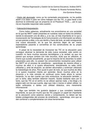 Práctica Organización y Gestión de los Centros Educativos. Análisis DAFO.
Profesor: D. Ricardo Fernández Muñoz.
Ana Quintanar Braojos.

- Visión del alumnado: como ya he comentado previamente, no he podido
asistir a la clase ni para ver cómo trabajan con las TIC, ni para hacer a los
alumnos la entrevista que se proponía en el Practicum TICE,..., por lo que
me es imposible responder esta cuestión.
- Valoración/interpretación.
Como todos sabemos, actualmente nos encontramos en una sociedad
en la que las NNTT están presentes en nuestras vidas en todos los ámbitos,
siendo la educación uno de ellos y, a su vez, el más importante en lo que a
incorporación de Tecnologías de la Comunicación y la Información se refiere,
ya que gracias a ellas, a su uso dentro y fuera del aula, se está consiguiendo
una nueva educación, en la que los alumnos dejan de ser meros
espectadores pasando a convertirse en los constructores de su propio
aprendizaje.
A pesar de la necesidad de incorporar las TIC en la educación para
conseguir alcanzar la demanda de esta nueva sociedad, este centro en
cuestión no tiene muchos recursos tecnológicos y la verdad, es que me
parece que aunque contara con más recursos, dudo que se utilizaran, lo
mismo que sucede actualmente, ya que la mayoría de los docentes no están
preparados para ello, no poseen los conocimientos necesarios para utilizar
las NNTT en el proceso de enseñanza - aprendizaje de manera eficaz y,
muchos de ellos ni si quiera eficazmente, directamente no sabe cómo
utilizarlas y, ante tal situación, se sienten abrumados y continúan utilizando
la metodología de años. Pero quizá lo peor de todo, es que muchos de ellos
ni si quiera muestran interés por aprender, llevan muchos años en la
docencia y lo más cómodo es continuar como hasta ahora lo venían
haciendo, no se dan cuenta que todo evoluciona, la educación también, y
por lo tanto, ellos también deberían hacerlo. Queda bastante claro por lo
tanto, que las TIC en el centro no se utilizan apenas nada, y los blogs y la
página web con los que cuenta, algo que más o menos sí saben utilizar, no
están enfocados a darles una utilidad didáctica, sino meramente
informacional.
Algo que también me gustaría destacar y que considero bastante
importante, es que por mucho que las TIC jueguen un papel tan importante
en la educación como estamos viendo y comprobando, no deben ser las
totales protagonistas del proceso de enseñanza - aprendizaje, sino que se
den combinar o complementarse con otras herramientas.

6

 