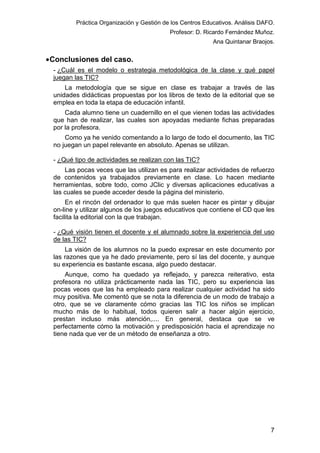 Práctica Organización y Gestión de los Centros Educativos. Análisis DAFO.
Profesor: D. Ricardo Fernández Muñoz.
Ana Quintanar Braojos.

• Conclusiones del caso.
- ¿Cuál es el modelo o estrategia metodológica de la clase y qué papel
juegan las TIC?
La metodología que se sigue en clase es trabajar a través de las
unidades didácticas propuestas por los libros de texto de la editorial que se
emplea en toda la etapa de educación infantil.
Cada alumno tiene un cuadernillo en el que vienen todas las actividades
que han de realizar, las cuales son apoyadas mediante fichas preparadas
por la profesora.
Como ya he venido comentando a lo largo de todo el documento, las TIC
no juegan un papel relevante en absoluto. Apenas se utilizan.
- ¿Qué tipo de actividades se realizan con las TIC?
Las pocas veces que las utilizan es para realizar actividades de refuerzo
de contenidos ya trabajados previamente en clase. Lo hacen mediante
herramientas, sobre todo, como JClic y diversas aplicaciones educativas a
las cuales se puede acceder desde la página del ministerio.
En el rincón del ordenador lo que más suelen hacer es pintar y dibujar
on-line y utilizar algunos de los juegos educativos que contiene el CD que les
facilita la editorial con la que trabajan.
- ¿Qué visión tienen el docente y el alumnado sobre la experiencia del uso
de las TIC?
La visión de los alumnos no la puedo expresar en este documento por
las razones que ya he dado previamente, pero sí las del docente, y aunque
su experiencia es bastante escasa, algo puedo destacar.
Aunque, como ha quedado ya reflejado, y parezca reiterativo, esta
profesora no utiliza prácticamente nada las TIC, pero su experiencia las
pocas veces que las ha empleado para realizar cualquier actividad ha sido
muy positiva. Me comentó que se nota la diferencia de un modo de trabajo a
otro, que se ve claramente cómo gracias las TIC los niños se implican
mucho más de lo habitual, todos quieren salir a hacer algún ejercicio,
prestan incluso más atención,.... En general, destaca que se ve
perfectamente cómo la motivación y predisposición hacia el aprendizaje no
tiene nada que ver de un método de enseñanza a otro.

7

 