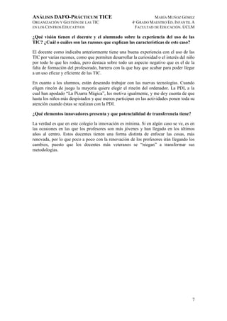 ANÁLISIS DAFO-PRÁCTICUM TICE
ORGANIZACIÓN Y GESTIÓN DE LAS TIC
EN LOS CENTROS EDUCATIVOS

MARÍA MUÑOZ GÓMEZ
4º GRADO MAESTRO ED. INFANTIL A
FACULTAD DE EDUCACIÓN. UCLM

¿Qué visión tienen el docente y el alumnado sobre la experiencia del uso de las
TIC? ¿Cuál o cuáles son las razones que explican las características de este caso?
El docente como indicaba anteriormente tiene una buena experiencia con el uso de las
TIC por varias razones, como que permiten desarrollar la curiosidad o el interés del niño
por todo lo que les rodea, pero destaca sobre todo un aspecto negativo que es el de la
falta de formación del profesorado, barrera con la que hay que acabar para poder llegar
a un uso eficaz y eficiente de las TIC.
En cuanto a los alumnos, están deseando trabajar con las nuevas tecnologías. Cuando
eligen rincón de juego la mayoría quiere elegir el rincón del ordenador. La PDI, a la
cual han apodado “La Pizarra Mágica”, les motiva igualmente, y me doy cuenta de que
hasta los niños más despistados y que menos participan en las actividades ponen toda su
atención cuando éstas se realizan con la PDI.
¿Qué elementos innovadores presenta y que potencialidad de transferencia tiene?
La verdad es que en este colegio la innovación es mínima. Si en algún caso se ve, es en
las ocasiones en las que los profesores son más jóvenes y han llegado en los últimos
años al centro. Estos docentes tienen una forma distinta de enfocar las cosas, más
renovada, por lo que poco a poco con la renovación de los profesores irán llegando los
cambios, puesto que los docentes más veteranos se “niegan” a transformar sus
metodologías.

7

 