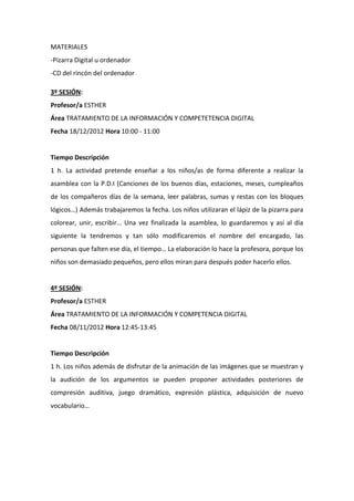 MATERIALES
-Pizarra Digital u ordenador
-CD del rincón del ordenador
3º SESIÓN:
Profesor/a ESTHER
Área TRATAMIENTO DE LA INFORMACIÓN Y COMPETETENCIA DIGITAL
Fecha 18/12/2012 Hora 10:00 - 11:00

Tiempo Descripción
1 h. La actividad pretende enseñar a los niños/as de forma diferente a realizar la
asamblea con la P.D.I (Canciones de los buenos días, estaciones, meses, cumpleaños
de los compañeros días de la semana, leer palabras, sumas y restas con los bloques
lógicos…) Además trabajaremos la fecha. Los niños utilizaran el lápiz de la pizarra para
colorear, unir, escribir… Una vez finalizada la asamblea, lo guardaremos y así al día
siguiente la tendremos y tan sólo modificaremos el nombre del encargado, las
personas que falten ese día, el tiempo… La elaboración lo hace la profesora, porque los
niños son demasiado pequeños, pero ellos miran para después poder hacerlo ellos.

4º SESIÓN:
Profesor/a ESTHER
Área TRATAMIENTO DE LA INFORMACIÓN Y COMPETENCIA DIGITAL
Fecha 08/11/2012 Hora 12:45-13:45

Tiempo Descripción
1 h. Los niños además de disfrutar de la animación de las imágenes que se muestran y
la audición de los argumentos se pueden proponer actividades posteriores de
compresión auditiva, juego dramático, expresión plástica, adquisición de nuevo
vocabulario…

 