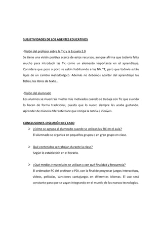 SUBJETIVIDADES DE LOS AGENTES EDUCATIVOS

-Visión del profesor sobre la Tic y la Escuela 2.0
Se tiene una visión positiva acerca de estos recursos, aunque afirma que todavía falta
mucho para introducir las Tic como un elemento importante en el aprendizaje.
Considera que poco a poco se están habituando a las NN.TT, pero que todavía están
lejos de un cambio metodológico. Además no debemos apartar del aprendizaje las
fichas, los libros de texto…

-Visión del alumnado
Los alumnos se muestran mucho más motivados cuando se trabaja con Tic que cuando
lo hacen de forma tradicional, puesto que lo nuevo siempre les acaba gustando.
Aprender de manera diferente hace que rompa la rutina e innoven.

CONCLUSIONES-DISCUSIÓN DEL CASO
 ¿Cómo se agrupa al alumnado cuando se utilizan las TIC en el aula?
El alumnado se organiza en pequeños grupos o en gran grupo en clase.

 Qué contenidos se trabajan durante la clase?
Según lo establecido en el horario.

 ¿Qué medios y materiales se utilizan y con qué finalidad y frecuencia?
El ordenador PC del profesor o PDI, con la final de proyectar juegos interactivos,
vídeos, películas, canciones cantajuegos en diferentes idiomas. El uso será
constante para que se vayan integrando en el mundo de las nuevas tecnologías.

 