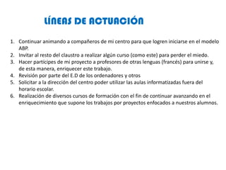 LÍNEAS DE ACTUACIÓN
1. Continuar animando a compañeros de mi centro para que logren iniciarse en el modelo
ABP.
2. Invitar...