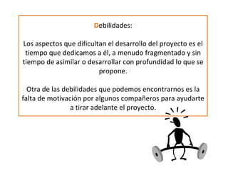 Debilidades:
Los aspectos que dificultan el desarrollo del proyecto es el
tiempo que dedicamos a él, a menudo fragmentado y sin
tiempo de asimilar o desarrollar con profundidad lo que se
propone.
Otra de las debilidades que podemos encontrarnos es la
falta de motivación por algunos compañeros para ayudarte
a tirar adelante el proyecto.
 