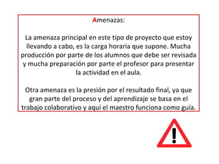Amenazas:
La amenaza principal en este tipo de proyecto que estoy
llevando a cabo, es la carga horaria que supone. Mucha
producción por parte de los alumnos que debe ser revisada
y mucha preparación por parte el profesor para presentar
la actividad en el aula.
Otra amenaza es la presión por el resultado final, ya que
gran parte del proceso y del aprendizaje se basa en el
trabajo colaborativo y aquí el maestro funciona como guía.
 