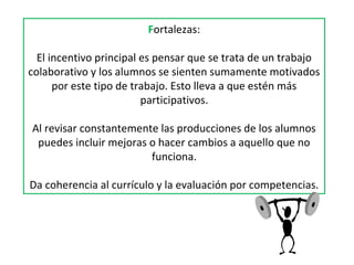 Fortalezas:
El incentivo principal es pensar que se trata de un trabajo
colaborativo y los alumnos se sienten sumamente motivados
por este tipo de trabajo. Esto lleva a que estén más
participativos.
Al revisar constantemente las producciones de los alumnos
puedes incluir mejoras o hacer cambios a aquello que no
funciona.
Da coherencia al currículo y la evaluación por competencias.
 
