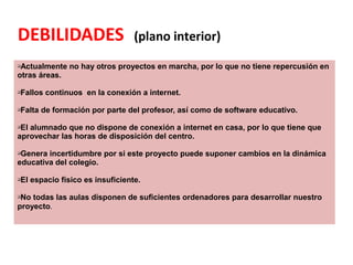 DEBILIDADES (plano interior)
qActualmente no hay otros proyectos en marcha, por lo que no tiene repercusión en
otras áreas.
qFallos continuos en la conexión a internet.
qFalta de formación por parte del profesor, así como de software educativo.
qEl alumnado que no dispone de conexión a internet en casa, por lo que tiene que
aprovechar las horas de disposición del centro.
qGenera incertidumbre por si este proyecto puede suponer cambios en la dinámica
educativa del colegio.
qEl espacio físico es insuficiente.
qNo todas las aulas disponen de suficientes ordenadores para desarrollar nuestro
proyecto.
 