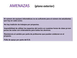AMENAZAS (plano exterior)
•El número de equipos informáticos no es suficiente para el número de estudiantes
que hay en cada curso.
•
•No hay tradición de trabajos por proyectos.
•
•Imposibilidad de utilizar los espacios del centro en nuestras horas de clase ya son
pocos las aulas con ordenadores para todos los alumnos.
•
•Resistencia al cambio por parte de profesores que puedan colaborar en el
proyecto.
•
•Falta de apoyo por parte del E.D.
 