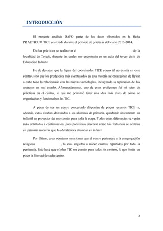 INTRODUCCIÓN
El presente análisis DAFO parte de los datos obtenidos en la ficha
PRACTICUM TICE realizada durante el periodo de prácticas del curso 2013-2014.
Dichas prácticas se realizaron el Colegio Concertado Virgen del Carmen, de la
localidad de Toledo, durante las cuales me encontraba en un aula del tercer ciclo de
Educación Infantil.
He de destacar que la figura del coordinador TICE como tal no existía en este
centro, sino que los profesores más aventajados en esta materia se encargaban de llevar
a cabo todo lo relacionado con las nuevas tecnologías, incluyendo la reparación de los
aparatos en mal estado. Afortunadamente, uno de estos profesores fui mi tutor de
prácticas en el centro, lo que me permitió tener una idea más claro de cómo se
organizaban y funcionaban las TIC.
A pesar de ser un centro concertado disponían de pocos recursos TICE y,
además, éstos estaban destinados a los alumnos de primaria, quedando únicamente en
infantil un proyector de uso común para toda la etapa. Todas estas diferencias se verán
más detalladas a continuación, pues podremos observar como las fortalezas se centran
en primaria mientras que las debilidades abundan en infantil.
Por último, creo oportuno mencionar que el centro pertenece a la congregación
religiosa Joaquina Verduna, la cual engloba a nueve centros repartidos por toda la
península. Esto hace que el plan TIC sea común para todos los centros, lo que limita un
poco la libertad de cada centro.
2
 