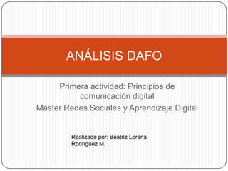 ANÁLISIS DAFO

     Primera actividad: Principios de
          comunicación digital
Máster Redes Sociales y Aprendizaje Digital


         Realizado por: Beatriz Lorena
         Rodríguez M.
 