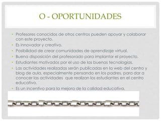 O - OPORTUNIDADES
• Profesores conocidos de otros centros pueden apoyar y colaborar
con este proyecto.
• Es innovador y creativo.
• Posibilidad de crear comunidades de aprendizaje virtual.
• Buena disposición del profesorado para implantar el proyecto.
• Estudiantes motivados por el uso de las buenas tecnologías.
• Las actividades realizadas serán publicadas en la web del centro y
blog de aula, especialmente pensando en los padres, para dar a
conocer las actividades que realizan los estudiantes en el centro
educativo.
• Es un incentivo para la mejora de la calidad educativa.
 