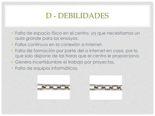 D - DEBILIDADES
• Falta de espacio físico en el centro, ya que necesitamos un
aula grande para los ensayos.
• Fallos continuos en la conexión a internet.
• Falta de formación por parte del a internet en casa, por lo
que solo dispone de las horas que el centro le proporciona.
• Genera incertidumbre el trabajo por proyectos.
• Falta de equipos informáticos.
 