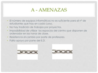 A - AMENAZAS
• El número de equipos informáticos no es suficiente para el nº de
estudiantes que hay en cada curso.
• No hay tradición de trabajos por proyectos.
• Imposibilidad de utilizar los espacios del centro que disponen de
ordenador en las horas de clase.
• Resistencia al cambio por parte de profesores.
• Falta apoyo por parte del E.D.
 