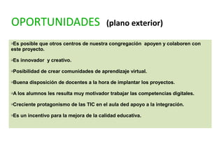 OPORTUNIDADES (plano exterior)
qEs posible que otros centros de nuestra congregación apoyen y colaboren con
este proyecto.
qEs innovador y creativo.
qPosibilidad de crear comunidades de aprendizaje virtual.
qBuena disposición de docentes a la hora de implantar los proyectos.
qA los alumnos les resulta muy motivador trabajar las competencias digitales.
qCreciente protagonismo de las TIC en el aula ded apoyo a la integración.
qEs un incentivo para la mejora de la calidad educativa.
 