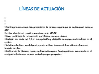 LÍNEAS DE ACTUACIÓN
q
q
q
qContinuar animando a los compañeros de mi centro para que se inicien en el modelo
ABP.
qInvitar al resto del claustro a realizar curso MOOC.
qHacer partícipes de mi proyecto a profesores de otras áreas.
qRevisión por parte del E.D en la ampliación y dotación de nuevos ordenadores en el
centro.
qSolicitar a la dirección del centro poder utilizar las aulas informatizadas fuera del
horario escolar.
qRealización de diversos cursos de formación con el fin de continuar avanzando en el
enriquecimiento que supone los trabajos por proyectos.
 