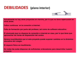 DEBILIDADES (plano interior)
Actualmente no hay otros proyectos en marcha, por lo que no tiene repercusión en
otras áreas.
Fallos continuos en la conexión a internet.
Falta de formación por parte del profesor, así como de software educativo.
El alumnado que no dispone de conexión a internet en casa, por lo que tiene que
aprovechar las horas de disposición del centro.
Genera incertidumbre por si este proyecto puede suponer cambios en la dinámica
educativa del colegio.
El espacio físico es insuficiente.
No todas las aulas disponen de suficientes ordenadores para desarrollar nuestro
proyecto.
 