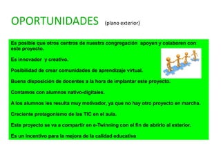 OPORTUNIDADES (plano exterior)
Es posible que otros centros de nuestra congregación apoyen y colaboren con
este proyecto.
Es innovador y creativo.
Posibilidad de crear comunidades de aprendizaje virtual.
Buena disposición de docentes a la hora de implantar este proyecto.
Contamos con alumnos nativo-digitales.
A los alumnos les resulta muy motivador, ya que no hay otro proyecto en marcha.
Creciente protagonismo de las TIC en el aula.
Este proyecto se va a compartir en e-Twinning con el fin de abrirlo al exterior.
Es un incentivo para la mejora de la calidad educativa
 