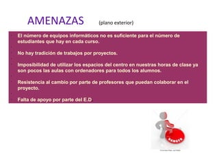 AMENAZAS (plano exterior)
•
El número de equipos informáticos no es suficiente para el número de
estudiantes que hay en cada curso.
•
•
No hay tradición de trabajos por proyectos.
•
•
Imposibilidad de utilizar los espacios del centro en nuestras horas de clase ya
son pocos las aulas con ordenadores para todos los alumnos.
•
•
Resistencia al cambio por parte de profesores que puedan colaborar en el
proyecto.
•
•
Falta de apoyo por parte del E.D.
 