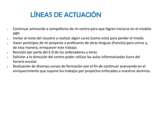 LÍNEAS DE ACTUACIÓN
1. Continuar animando a compañeros de mi centro para que logren iniciarse en el modelo
ABP.
2. Invitar al resto del claustro a realizar algún curso (como este) para perder el miedo.
3. Hacer partícipes de mi proyecto a profesores de otras lenguas (francés) para unirse y,
de esta manera, enriquecer este trabajo.
4. Revisión por parte del E.D de los ordenadores y otros
5. Solicitar a la dirección del centro poder utilizar las aulas informatizadas fuera del
horario escolar.
6. Realización de diversos cursos de formación con el fin de continuar avanzando en el
enriquecimiento que supone los trabajos por proyectos enfocados a nuestros alumnos.
 