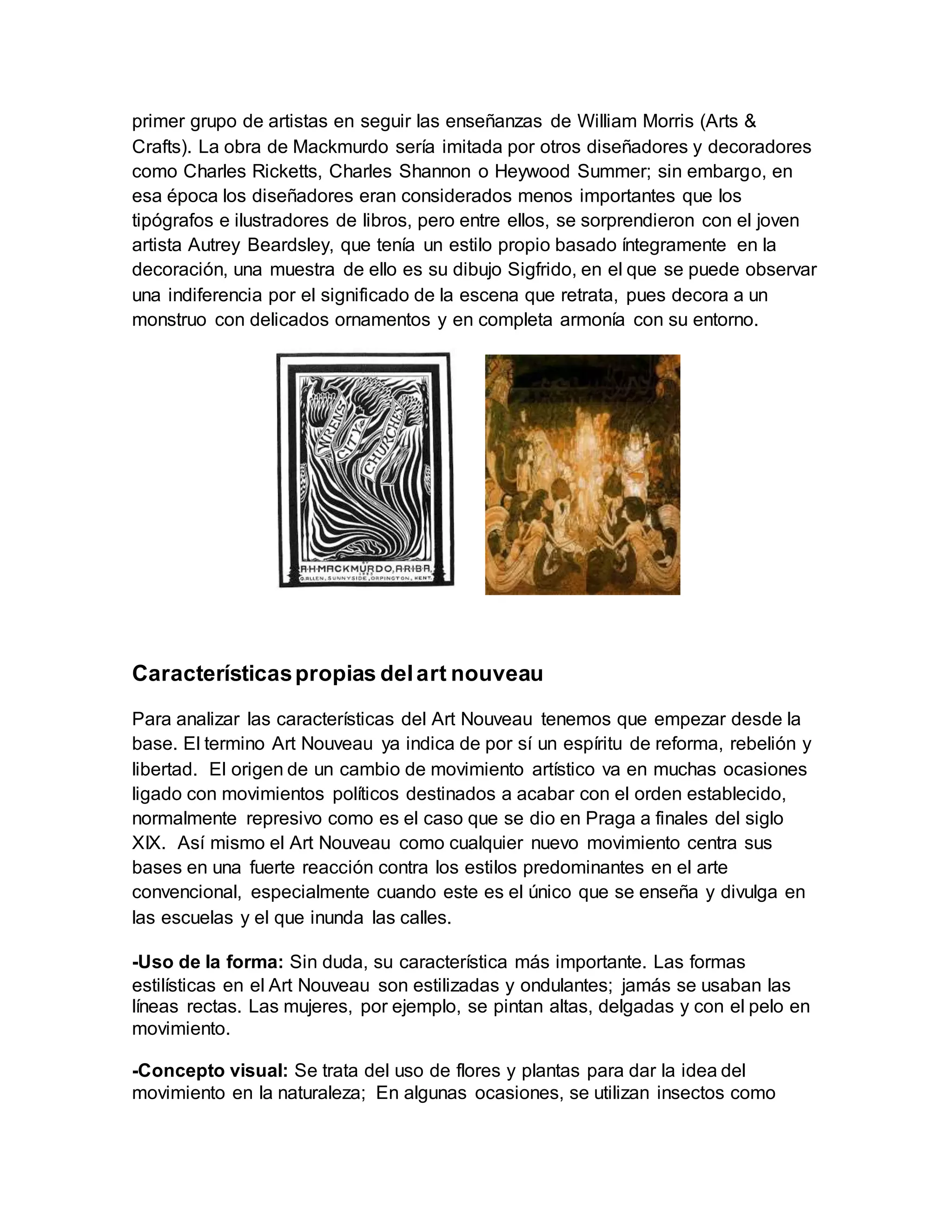 primer grupo de artistas en seguir las enseñanzas de William Morris (Arts &
Crafts). La obra de Mackmurdo sería imitada por otros diseñadores y decoradores
como Charles Ricketts, Charles Shannon o Heywood Summer; sin embargo, en
esa época los diseñadores eran considerados menos importantes que los
tipógrafos e ilustradores de libros, pero entre ellos, se sorprendieron con el joven
artista Autrey Beardsley, que tenía un estilo propio basado íntegramente en la
decoración, una muestra de ello es su dibujo Sigfrido, en el que se puede observar
una indiferencia por el significado de la escena que retrata, pues decora a un
monstruo con delicados ornamentos y en completa armonía con su entorno.
Característicaspropias delart nouveau
Para analizar las características del Art Nouveau tenemos que empezar desde la
base. El termino Art Nouveau ya indica de por sí un espíritu de reforma, rebelión y
libertad. El origen de un cambio de movimiento artístico va en muchas ocasiones
ligado con movimientos políticos destinados a acabar con el orden establecido,
normalmente represivo como es el caso que se dio en Praga a finales del siglo
XIX. Así mismo el Art Nouveau como cualquier nuevo movimiento centra sus
bases en una fuerte reacción contra los estilos predominantes en el arte
convencional, especialmente cuando este es el único que se enseña y divulga en
las escuelas y el que inunda las calles.
-Uso de la forma: Sin duda, su característica más importante. Las formas
estilísticas en el Art Nouveau son estilizadas y ondulantes; jamás se usaban las
líneas rectas. Las mujeres, por ejemplo, se pintan altas, delgadas y con el pelo en
movimiento.
-Concepto visual: Se trata del uso de flores y plantas para dar la idea del
movimiento en la naturaleza; En algunas ocasiones, se utilizan insectos como
 