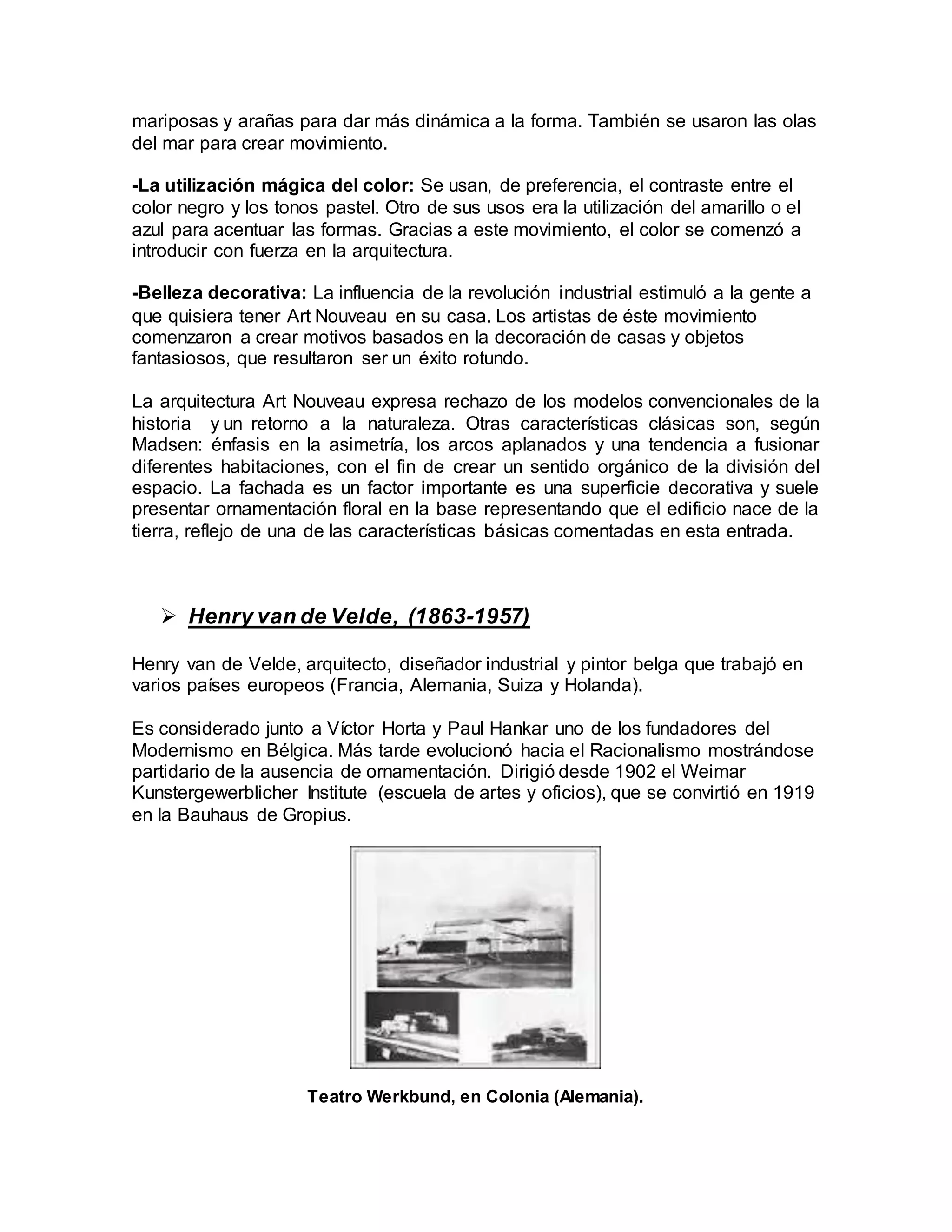 mariposas y arañas para dar más dinámica a la forma. También se usaron las olas
del mar para crear movimiento.
-La utilización mágica del color: Se usan, de preferencia, el contraste entre el
color negro y los tonos pastel. Otro de sus usos era la utilización del amarillo o el
azul para acentuar las formas. Gracias a este movimiento, el color se comenzó a
introducir con fuerza en la arquitectura.
-Belleza decorativa: La influencia de la revolución industrial estimuló a la gente a
que quisiera tener Art Nouveau en su casa. Los artistas de éste movimiento
comenzaron a crear motivos basados en la decoración de casas y objetos
fantasiosos, que resultaron ser un éxito rotundo.
La arquitectura Art Nouveau expresa rechazo de los modelos convencionales de la
historia y un retorno a la naturaleza. Otras características clásicas son, según
Madsen: énfasis en la asimetría, los arcos aplanados y una tendencia a fusionar
diferentes habitaciones, con el fin de crear un sentido orgánico de la división del
espacio. La fachada es un factor importante es una superficie decorativa y suele
presentar ornamentación floral en la base representando que el edificio nace de la
tierra, reflejo de una de las características básicas comentadas en esta entrada.
 Henry van de Velde, (1863-1957)
Henry van de Velde, arquitecto, diseñador industrial y pintor belga que trabajó en
varios países europeos (Francia, Alemania, Suiza y Holanda).
Es considerado junto a Víctor Horta y Paul Hankar uno de los fundadores del
Modernismo en Bélgica. Más tarde evolucionó hacia el Racionalismo mostrándose
partidario de la ausencia de ornamentación. Dirigió desde 1902 el Weimar
Kunstergewerblicher Institute (escuela de artes y oficios), que se convirtió en 1919
en la Bauhaus de Gropius.
Teatro Werkbund, en Colonia (Alemania).
 