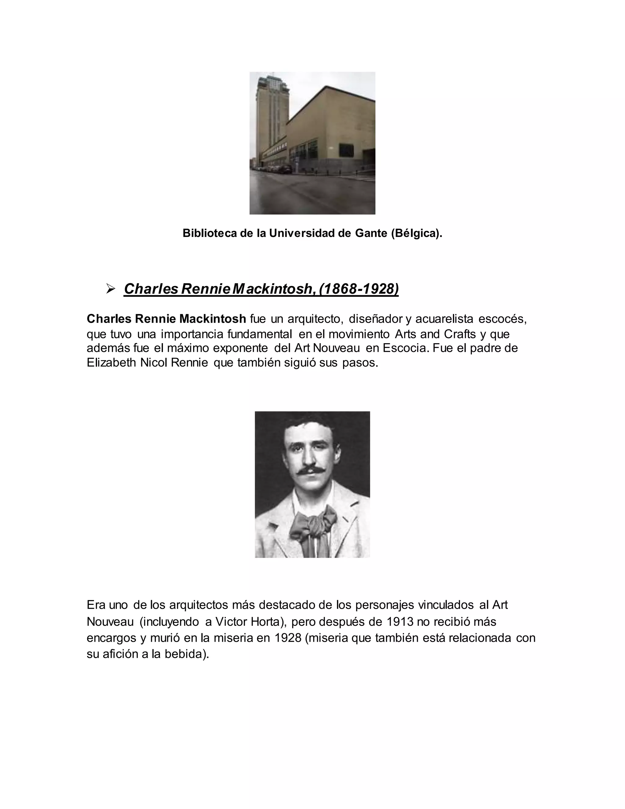 Biblioteca de la Universidad de Gante (Bélgica).
 Charles RennieMackintosh,(1868-1928)
Charles Rennie Mackintosh fue un arquitecto, diseñador y acuarelista escocés,
que tuvo una importancia fundamental en el movimiento Arts and Crafts y que
además fue el máximo exponente del Art Nouveau en Escocia. Fue el padre de
Elizabeth Nicol Rennie que también siguió sus pasos.
Era uno de los arquitectos más destacado de los personajes vinculados al Art
Nouveau (incluyendo a Victor Horta), pero después de 1913 no recibió más
encargos y murió en la miseria en 1928 (miseria que también está relacionada con
su afición a la bebida).
 