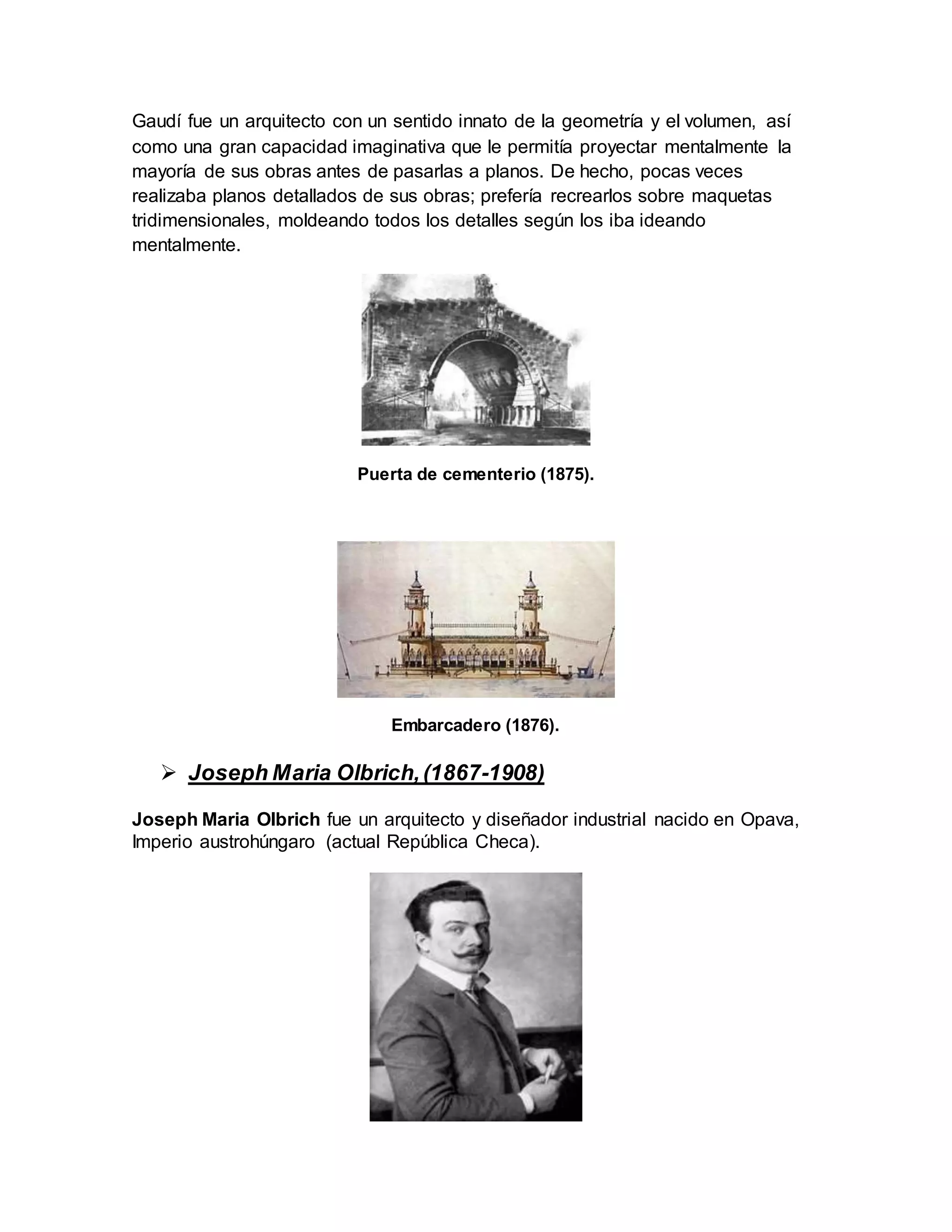 Gaudí fue un arquitecto con un sentido innato de la geometría y el volumen, así
como una gran capacidad imaginativa que le permitía proyectar mentalmente la
mayoría de sus obras antes de pasarlas a planos. De hecho, pocas veces
realizaba planos detallados de sus obras; prefería recrearlos sobre maquetas
tridimensionales, moldeando todos los detalles según los iba ideando
mentalmente.
Puerta de cementerio (1875).
Embarcadero (1876).
 Joseph Maria Olbrich,(1867-1908)
Joseph Maria Olbrich fue un arquitecto y diseñador industrial nacido en Opava,
Imperio austrohúngaro (actual República Checa).
 