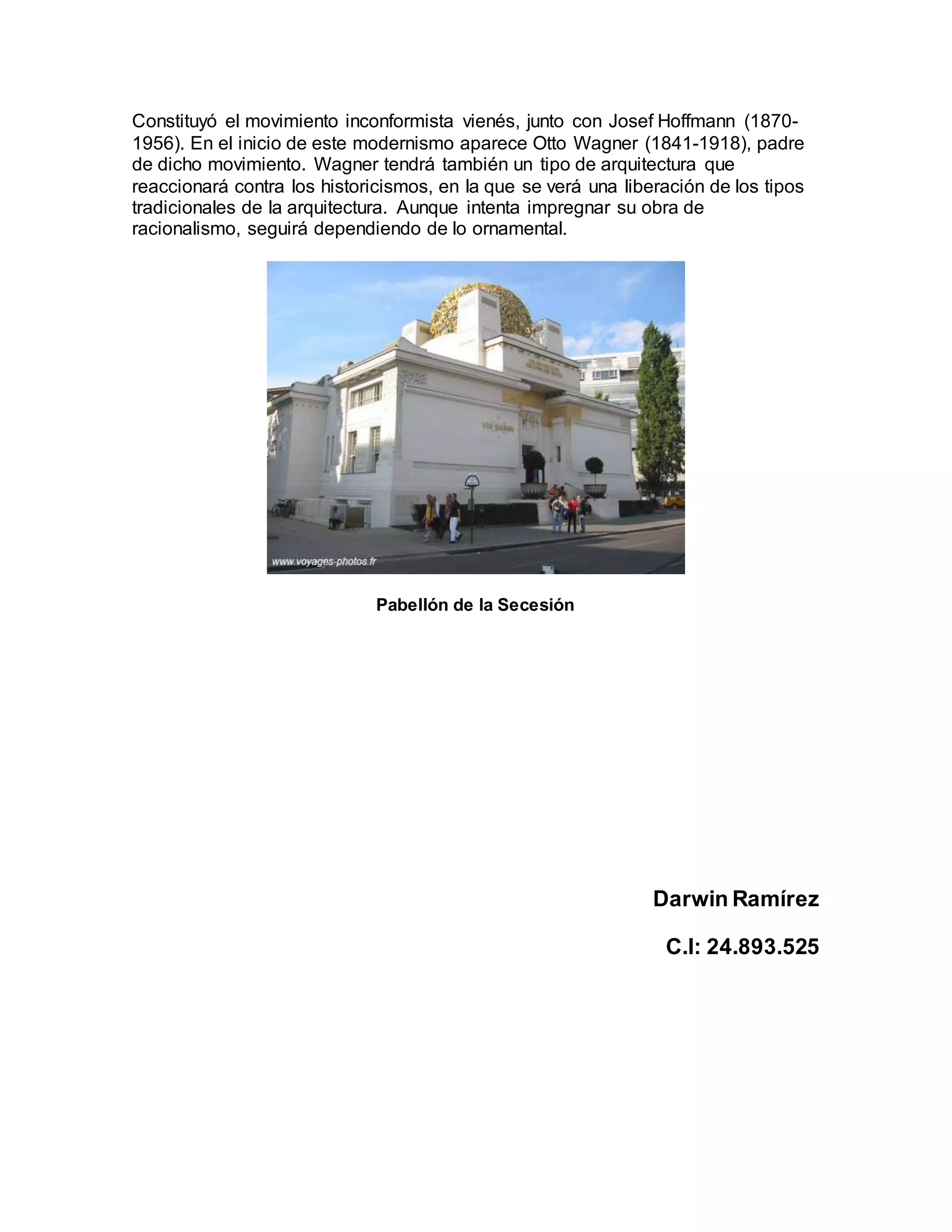 Constituyó el movimiento inconformista vienés, junto con Josef Hoffmann (1870-
1956). En el inicio de este modernismo aparece Otto Wagner (1841-1918), padre
de dicho movimiento. Wagner tendrá también un tipo de arquitectura que
reaccionará contra los historicismos, en la que se verá una liberación de los tipos
tradicionales de la arquitectura. Aunque intenta impregnar su obra de
racionalismo, seguirá dependiendo de lo ornamental.
Pabellón de la Secesión
Darwin Ramírez
C.I: 24.893.525
 
