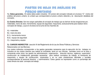 Partes de Hoja de análisis de
                        precio unitario
1).- Datos generales. En estos datos están incluidos: El numero del concepto indicado en el anexo “C” motivo del
análisis del precio unitario, la unidad que corresponderá al precio unitario obtenido y la descripción detallada del
concepto.

2).-Costos Directos. Son los cargos aplicables al concepto de trabajo que se derivan de las erogaciones por,
materiales, mano de obra, herramienta, equipo de seguridad, maquinaria, exclusivamente para realizar dicho
concepto de trabajo. y que en el anexo es la suma de los importes de:

A).- materiales
B).- mano de obra
B.1).- herramienta menor
B.2).- equipo de seguridad
C).- maquinaria y equipo

3).- CARGOS INDIRECTOS (sección III del Reglamento de la Ley de Obras Públicas y Servicios
Relacionados con las Mismas).
Los costos indirectos corresponden a los gastos generales necesarios para la ejecución de los trabajos no
incluidos en los costos directos que realiza el contratista, tanto en sus oficinas centrales como en la obra y
comprende entre otros: los gastos de administración, organización, dirección técnica, vigilancia, supervisión,
construcción de instalaciones generales necesarias para realizar conceptos de trabajo, el transporte de
maquinaria o equipo de construcción, imprevistos y en su caso prestaciones laborales y sociales
correspondientes al personal directivo y administrativo. Estos gastos se expresarán como un porcentaje del
costo directo de cada concepto de trabajo.
 