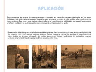 Aplicación
•   Para pronosticar los costos de nuevos proyectos —tomando en cuenta los recursos destinados en los costos
    históricos— se hacen las adecuaciones necesarias para acercarse en costo, lo más posible, a las condiciones del
    nuevo proyecto. Esto es, un costo predeterminado debe ser el mejor intento de cálculo para que su valor se acerque a
    una futura realidad, y un costo es exacto solamente cuando se ha ejecutado su gasto.




    Un estimador deberá tener un variado instrumental para calcular bien los costos conforme a la información disponible
    del proyecto y con los fines que pretenda alcanzar. Deberá conocer y manejar las técnicas de cuantificación de
    obra, análisis de precios, integración de costos, parámetros, índices, parámetros de cantidades, recursos
    unitarios, programación de obra y asignación de recursos, entre otras.
 