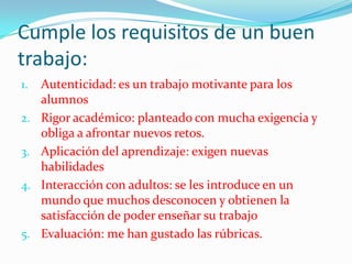 Cumple los requisitos de un buen
trabajo:
1. Autenticidad: es un trabajo motivante para los
alumnos
2. Rigor académico: planteado con mucha exigencia y
obliga a afrontar nuevos retos.
3. Aplicación del aprendizaje: exigen nuevas
habilidades
4. Interacción con adultos: se les introduce en un
mundo que muchos desconocen y obtienen la
satisfacción de poder enseñar su trabajo
5. Evaluación: me han gustado las rúbricas.
 