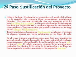2º Paso :Justificación del Proyecto
 Habla el Profesor: “Partimos de un acercamiento al mundo de los libros
y a la necesidad de compartir ideas, pensamientos, sentimientos,
historias... Una actividad planificada para este momento inicial ha
sido Los libros que no existen, en la que cada alumnos debía imaginar
ese libro que le gustaría leer y contarnos algunos de sus elementos.
Hubo propuestas muy interesantes que pueden consultarse en los blogs
de aula Vlengua y El diario de 2º A.
 También trabajamos la propuesta Poesía eres tú y grabamos el recitado
de algunos poemas que luego publicamos en los blogs de aula.
En el tercer trimestre asumimos como tarea final una investigación
sobre el mundo editorial, la creación de webs de editoriales (creadas en
pequeños grupos) y la publicación de un libro digital, en formato pdf y
en formato epub. El trabajo propuesto, ejemplos de las investigaciones
realizadas, los diseños de las webs de las editoriales y los libros de
descarga gratuita podréis encontrarlos en las páginas de este sitio.”
 