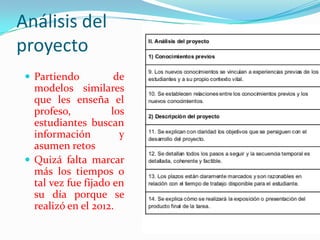 Análisis del
proyecto
 Partiendo de
modelos similares
que les enseña el
profeso, los
estudiantes buscan
información y
asumen retos
 Quizá falta marcar
más los tiempos o
tal vez fue fijado en
su día porque se
realizó en el 2012.
 