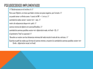 PSEUDOCODIGO IMPLEMENTADO
// Declaraciones en el archivo .h //
Para usar Dijkstra, no tiene que haber aristas con peso negativo, por lo tanto //
se puede tomar a infinito como -1 const int INF = -1; int cn; //
cantidad de nodos vector< vector<int> > ady; //
matriz de adyacencia deque<int> path; //
camino mínimo de dijkstra int caminosPosibles; //
cantidad de caminos posibles vector<int> dijkstra(int nodo, int final = 0); //
el parámetro 'final' es opcional //
Devuelve un vector con las distancias mínimas del nodo inicial al resto de los vértices. //
Guarda en path los nodos que forman el camino mínimo y muestra la cantidad de caminos posibles vector<int>
Grafo :: dijkstra(int inicial, int final)
 