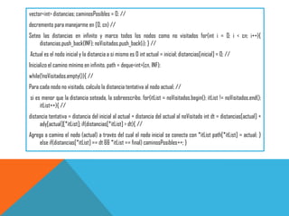 vector<int> distancias; caminosPosibles = 0; //
decremento para manejarme en [0, cn) //
Seteo las distancias en infinito y marco todos los nodos como no visitados for(int i = 0; i < cn; i++){
distancias.push_back(INF); noVisitados.push_back(i); } //
Actual es el nodo inicial y la distancia a si mismo es 0 int actual = inicial; distancias[inicial] = 0; //
Inicializo el camino mínimo en infinito. path = deque<int>(cn, INF);
while(!noVisitados.empty()){ //
Para cada nodo no visitado, calculo la distancia tentativa al nodo actual; //
si es menor que la distancia seteada, la sobreescribo. for(itList = noVisitados.begin(); itList != noVisitados.end();
itList++){ //
distancia tentativa = distancia del inicial al actual + distancia del actual al noVisitado int dt = distancias[actual] +
ady[actual][*itList]; if(distancias[*itList] > dt){ //
Agrego a camino el nodo (actual) a través del cual el nodo inicial se conecta con *itList path[*itList] = actual; }
else if(distancias[*itList] == dt && *itList == final) caminosPosibles++; }
 