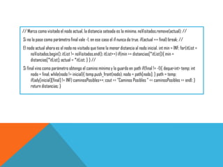 // Marco como visitado el nodo actual, la distancia seteada es la mínima. noVisitados.remove(actual); //
Si no lo pase como parámetro final vale -1, en ese caso el if nunca da true. if(actual == final) break; //
El nodo actual ahora es el nodo no visitado que tiene la menor distancia al nodo inicial. int min = INF; for(itList =
noVisitados.begin(); itList != noVisitados.end(); itList++) if(min >= distancias[*itList]){ min =
distancias[*itList]; actual = *itList; } } //
Si final vino como parámetro obtengo el camino mínimo y lo guardo en path if(final != -1){ deque<int> temp; int
nodo = final; while(nodo != inicial){ temp.push_front(nodo); nodo = path[nodo]; } path = temp;
if(ady[inicial][final] != INF) caminosPosibles++; cout << "Caminos Posibles " << caminosPosibles << endl; }
return distancias; }
 
