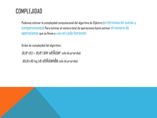 COMPLEJIDAD
Podemos estimar la complejidad computacional del algoritmo de Dijkstra (en términos de sumas y
comparaciones). Para estimar el número total de operaciones basta estimar el número de
operaciones que se llevan a cabo en cada iteración.
Orden de complejidad del algoritmo:
O(|V|2+|E|) = O(|V|2) sin utilizar cola de prioridad,
O((|E|+|V|) log |V|) utilizandocola de prioridad.
 