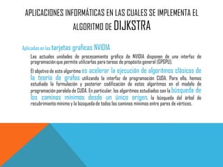 APLICACIONES INFORMÁTICAS EN LAS CUALES SE IMPLEMENTA EL
ALGORITMO DE DIJKSTRA
Aplicadas en las tarjetas graficas NVIDIA
Las actuales unidades de procesamiento gráfico de NVIDIA disponen de una interfaz de
programación que permite utilizarlas para tareas de propósito general (GPGPU).
El objetivo de este algoritmo es acelerar la ejecución de algoritmos clásicos de
la teoría de grafos utilizando la interfaz de programación CUDA. Para ello, hemos
estudiado la formulación y posterior codificación de estos algoritmos en el modelo de
programación paralela de CUDA. En particular, los algoritmos estudiados son la búsqueda de
los caminos mínimos desde un único origen, la búsqueda del árbol de
recubrimiento mínimo y la búsqueda de todos los caminos mínimos entre pares de vértices.
 