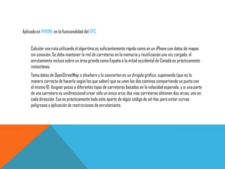Aplicada en IPHONE en la funcionalidad del GPS.
Calcular una ruta utilizando el algoritmo es suficientemente rápida como en un iPhone con datos de mapas
sin conexión. Se debe mantener la red de carreteras en la memoria y reutilización una vez cargado, el
enrutamiento incluso sobre un área grande como España o la mitad occidental de Canadá es prácticamente
instantáneo.
Toma datos de OpenStreetMap o elswhere y lo convierten en un dirigido gráfico, suponiendo (que es la
manera correcta de hacerlo según los que saben) que se unen los dos caminos compartiendo un punto con
el mismo ID. Asignar pesos a diferentes tipos de carreteras basados en la velocidad esperada, y si una parte
de una carretera es unidireccional crear sólo un único arco; dos vías carreteras obtienen dos arcos, uno en
cada dirección. Eso es prácticamente todo esto aparte de algún código de ad-hoc para evitar curvas
peligrosas y aplicación de restricciones de enrutamiento.
 