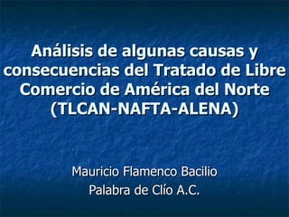 Análisis de algunas causas y
consecuencias del Tratado de Libre
  Comercio de América del Norte
     (TLCAN-NAFTA-ALENA)


        Mauricio Flamenco Bacilio
          Palabra de Clío A.C.
 