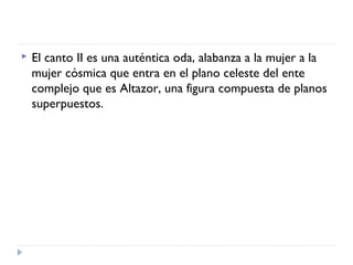  El canto II es una auténtica oda, alabanza a la mujer a la
mujer cósmica que entra en el plano celeste del ente
complejo que es Altazor, una figura compuesta de planos
superpuestos.
 