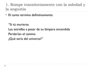 1. Rompe transitoriamente con la soledad y
la angustia
 El canto termina definitivamente:
“Si tú murieras
Las estrellas a pesar de su lámpara encendida
Perderían el camino
¿Qué sería del universo?”
 