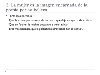 3. La mujer es la imagen encarnada de la
poesía por su belleza
 “Eres más hermosa
Que la sirena que la sirena de un barco que deja escapar toda su alma
Que un faro en la neblina buscando a quien salvar
Eres más hermosa que la golondrina atravesada por el viento”.
 